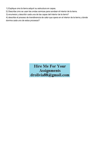 1) Explique cmo la tierra adquiri su estructura en capas.
2) Describe cmo se usan las ondas ssmicas para sondear el interior de la tierra.
3) enumerar y describir cada una de las capas del interior de la tierra?
4) describe el proceso de transferencia de calor que opera en el interior de la tierra y donde
domina cada uno de estos procesos?
 