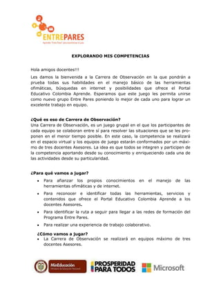 EXPLORANDO MIS COMPETENCIAS
Hola amigos docentes!!!
Les damos la bienvenida a la Carrera de Observación en la que pondrán a
prueba todas sus habilidades en el manejo básico de las herramientas
ofimáticas, búsquedas en internet y posibilidades que ofrece el Portal
Educativo Colombia Aprende. Esperamos que este juego les permita unirse
como nuevo grupo Entre Pares poniendo lo mejor de cada uno para lograr un
excelente trabajo en equipo.
¿Qué es eso de Carrera de Observación?
Una Carrera de Observación, es un juego grupal en el que los participantes de
cada equipo se colaboran entre sí para resolver las situaciones que se les pro-
ponen en el menor tiempo posible. En este caso, la competencia se realizará
en el espacio virtual y los equipos de juego estarán conformados por un máxi-
mo de tres docentes Asesores. La idea es que todos se integren y participen de
la competencia aportando desde su conocimiento y enriqueciendo cada una de
las actividades desde su particularidad.
¿Para qué vamos a jugar?
Para afianzar los propios conocimientos en el manejo de las
herramientas ofimáticas y de internet.
Para reconocer e identificar todas las herramientas, servicios y
contenidos que ofrece el Portal Educativo Colombia Aprende a los
docentes Asesores.
Para identificar la ruta a seguir para llegar a las redes de formación del
Programa Entre Pares.
Para realizar una experiencia de trabajo colaborativo.
¿Cómo vamos a jugar?
La Carrera de Observación se realizará en equipos máximo de tres
docentes Asesores.
 