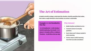 The Art of Estimation
A helpful scientific strategy: understand the situation, identify quantities that matter,
then make a rough estimate to check whether an answer is reasonable.
Example 1.3: Air Breathed in
One Day
~12–15 breaths/min × 1,440 min/day ≈
20,000 breaths/day. One breath ≈ 0.5 L
(about 4–5 breaths to fill a 2 L balloon).
Therefore: ~10,000 litres of air per day!
Why Estimate?
Builds intuition and detects errors
Connects science to everyday
questions
Exact values aren't always needed in
early reasoning
Science values careful reasoning
more than accurate calculations
 