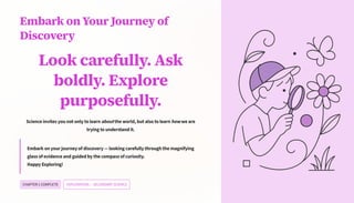 Embark on Your Journey of
Discovery
Look carefully. Ask
boldly. Explore
purposefully.
Science invites you not only to learn about the world, but also to learn how we are
trying to understand it.
Embark on your journey of discovery 4 looking carefully through the magnifying
glass of evidence and guided by the compass of curiosity.
Happy Exploring!
CHAPTER1COMPLETE EXPLORATION4SECONDARY SCIENCE
 