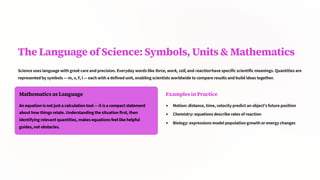 The Language of Science: Symbols, Units & Mathematics
Science uses language with great care and precision. Everyday words like force, work, cell, and reaction have specific scientific meanings. Quantities are
represented by symbols — m, v, F, I — each with a defined unit, enabling scientists worldwide to compare results and build ideas together.
Mathematics as Language
An equation is not just a calculation tool — it is a compact statement
about how things relate. Understanding the situation first, then
identifying relevant quantities, makes equations feel like helpful
guides, not obstacles.
Examples in Practice
Motion: distance, time, velocity predict an object's future position
Chemistry: equations describe rates of reaction
Biology: expressions model population growth or energy changes
 