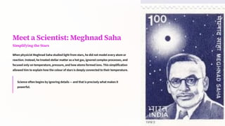 Meet a Scientist: Meghnad Saha
Simplifying the Stars
When physicist Meghnad Saha studied light from stars, he did not model every atom or
reaction. Instead, he treated stellar matter as a hot gas, ignored complex processes, and
focused only on temperature, pressure, and how atoms formed ions. This simplification
allowed him to explain how the colour of stars is deeply connected to their temperature.
Science often begins by ignoring details 4 and that is precisely what makes it
powerful.
 