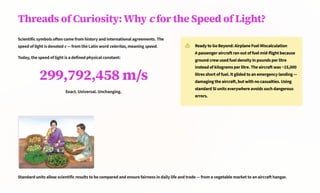 Threads of Curiosity: Why c for the Speed of Light?
Scientific symbols often come from history and international agreements. The
speed of light is denoted c 4 from the Latin word celeritas, meaning speed.
Today, the speed of light is a defined physical constant:
299,792,458 m/s
Exact. Universal. Unchanging.
Ready to Go Beyond: Airplane Fuel Miscalculation
A passenger aircraft ran out of fuel mid-flight because
ground crew used fuel density in pounds per litre
instead of kilograms per litre. The aircraft was ~15,000
litres short of fuel. It glided to an emergency landing 4
damaging the aircraft, but with no casualties. Using
standard SI units everywhere avoids such dangerous
errors.
Standard units allow scientific results to be compared and ensure fairness in daily life and trade 4 from a vegetable market to an aircraft hangar.
 