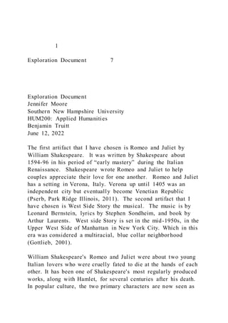 1
Exploration Document 7
Exploration Document
Jennifer Moore
Southern New Hampshire University
HUM200: Applied Humanities
Benjamin Truitt
June 12, 2022
The first artifact that I have chosen is Romeo and Juliet by
William Shakespeare. It was written by Shakespeare about
1594-96 in his period of “early mastery” during the Italian
Renaissance. Shakespeare wrote Romeo and Juliet to help
couples appreciate their love for one another. Romeo and Juliet
has a setting in Verona, Italy. Verona up until 1405 was an
independent city but eventually become Venetian Republic
(Pserb, Park Ridge Illinois, 2011). The second artifact that I
have chosen is West Side Story the musical. The music is by
Leonard Bernstein, lyrics by Stephen Sondheim, and book by
Arthur Laurents. West side Story is set in the mid-1950s, in the
Upper West Side of Manhattan in New York City. Which in this
era was considered a multiracial, blue collar neighborhood
(Gottlieb, 2001).
William Shakespeare's Romeo and Juliet were about two young
Italian lovers who were cruelly fated to die at the hands of each
other. It has been one of Shakespeare's most regularly produced
works, along with Hamlet, for several centuries after his death.
In popular culture, the two primary characters are now seen as
 