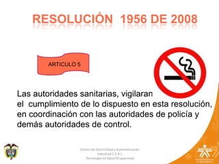 12RESOLUCIÓN  1956 DE 2008ARTICULO 5Las autoridades sanitarias, vigilaran el  cumplimiento de lo dispuesto en esta resolución, en coordinación con las autoridades de policía y demás autoridades de control.