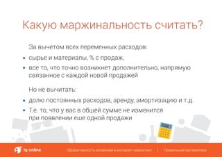 Какую маржинальность считать?
Эффективность вложений в интернет-маркетинг Правильная математикаЭффективность вложений в интернет-маркетинг Правильная математика
За вычетом всех переменных расходов:
сырье и материалы, % с продаж,
все то, что точно возникнет дополнительно, напрямую
связанное с каждой новой продажей
Но не вычитать:
долю постоянных расходов, аренду, амортизацию и т.д.
Т.е. то, что у вас в общей сумме не изменится
при появлении еще одной продажи
 