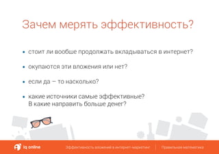 Зачем мерять эффективность?
стоит ли вообще продолжать вкладываться в интернет?
окупаются эти вложения или нет?
если да – то насколько?
какие источники самые эффективные?
В какие направить больше денег?
Эффективность вложений в интернет-маркетинг Правильная математикаЭффективность вложений в интернет-маркетинг Правильная математика
 