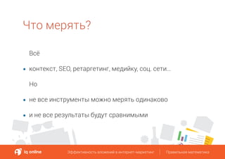 Что мерять?
Всё
контекст, SEO, ретаргетинг, медийку, соц. сети…
Но
не все инструменты можно мерять одинаково
и не все результаты будут сравнимыми
Эффективность вложений в интернет-маркетинг Правильная математикаЭффективность вложений в интернет-маркетинг Правильная математика
 