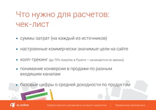 Что нужно для расчетов:
чек-лист
Эффективность вложений в интернет-маркетинг Правильная математикаЭффективность вложений в интернет-маркетинг Правильная математика
суммы затрат (на каждый из источников)
настроенные коммерчески значимые цели на сайте
колл-трекинг (до 70% покупок в Рунете – начинаются со звонка)
понимание конверсии в продажи по разным
входящим каналам
базовые цифры о средней доходности по продуктам
 
