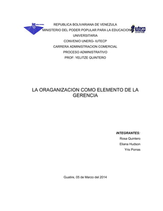 REPUBLICA BOLIVARIANA DE VENEZULA
MINISTERIO DEL PODER POPULAR PARA LA EDUCACION
UNIVERSITARIA
CONVENIO UNERG- IUTECP
CARRERA ADMINISTRACION COMERCIAL
PROCESO ADMINISTRATIVO
PROF: YELITZE QUINTERO
LA ORAGANIZACION COMO ELEMENTO DE LA
GERENCIA
INTEGRANTES:
Rosa Quintero
Eliana Hudson
Yris Porras
Guatire, 05 de Marzo del 2014
 