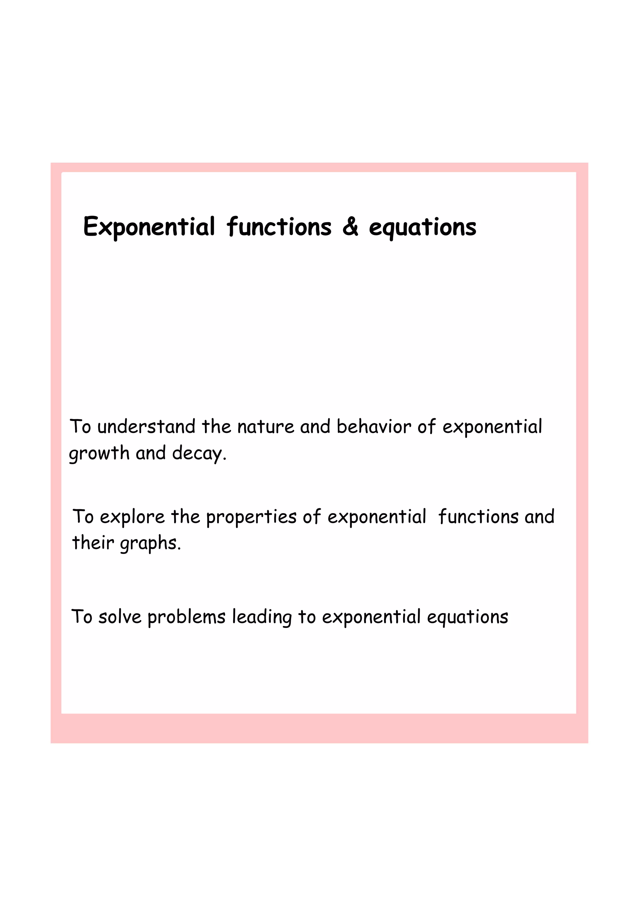 Exponential functions & equations
To explore the properties of exponential functions and
their graphs.
To understand the nature and behavior of exponential
growth and decay.
To solve problems leading to exponential equations
