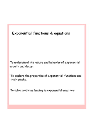 Exponential functions & equations
To explore the properties of exponential functions and
their graphs.
To understand the nature and behavior of exponential
growth and decay.
To solve problems leading to exponential equations
 