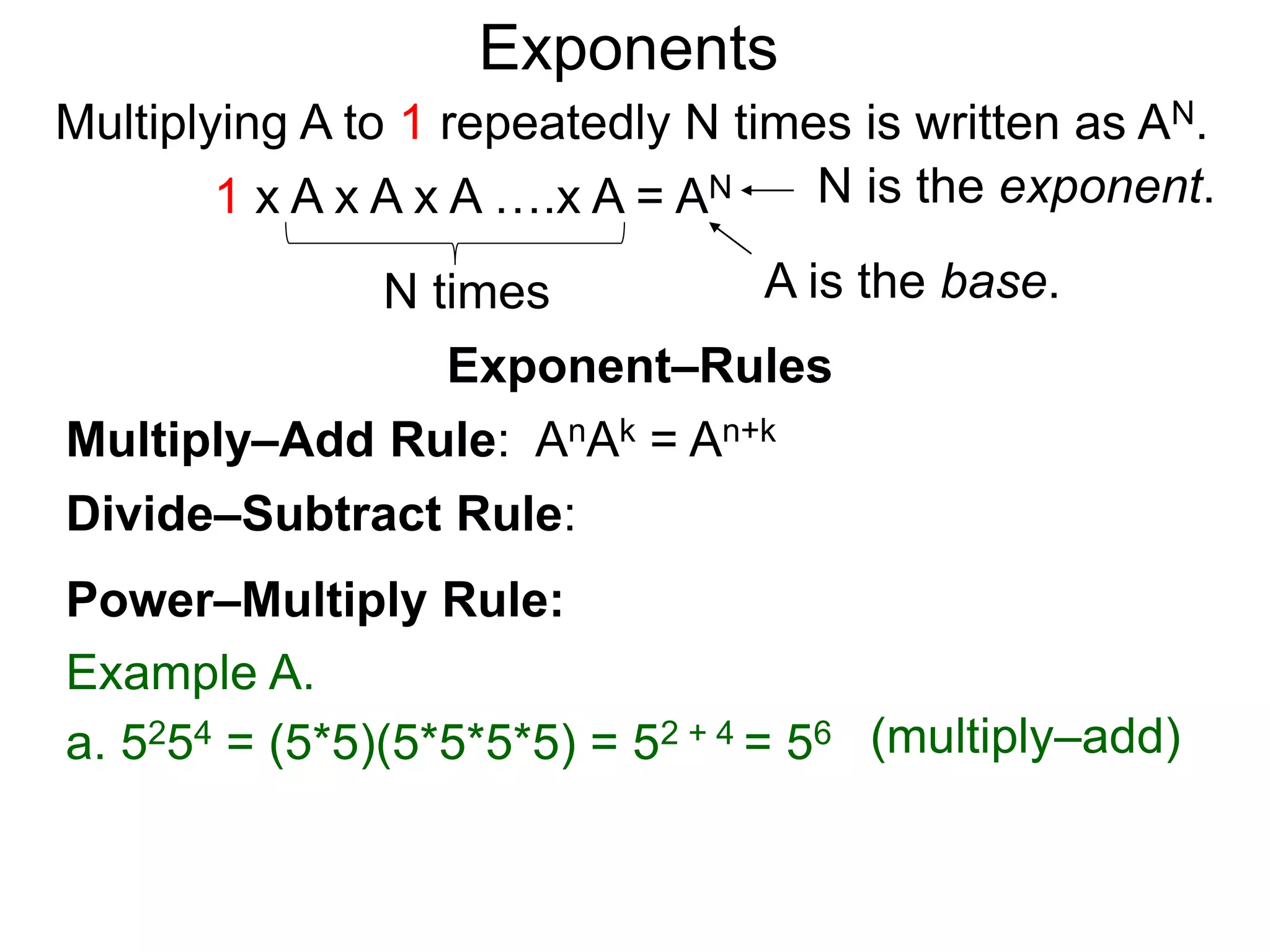 Multiply–Add Rule: AnAk = An+k
Divide–Subtract Rule:
Example A.
a. 5254 = (5*5)(5*5*5*5) = 52 + 4 = 56
Power–Multiply Rule:
Exponents
(multiply–add)
Exponent–Rules
Multiplying A to 1 repeatedly N times is written as AN.
A is the base.
N is the exponent.
N times
1 x A x A x A ….x A = AN
 