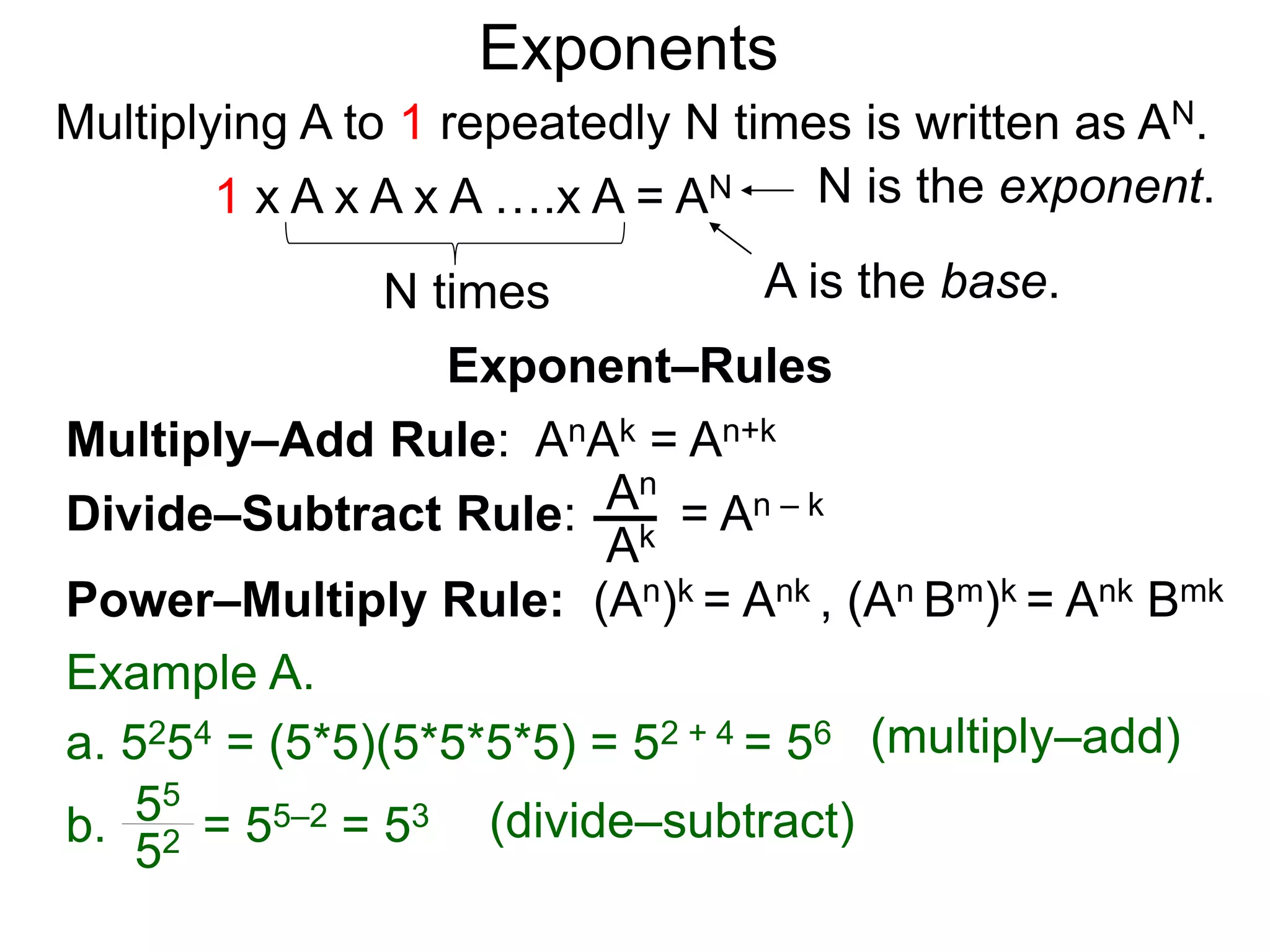 Multiply–Add Rule: AnAk = An+k
Divide–Subtract Rule:
Example A.
a. 5254 = (5*5)(5*5*5*5) = 52 + 4 = 56
An
Ak
b. = 55–2 = 53
55
52
Power–Multiply Rule: (An)k = Ank , (An Bm)k = Ank Bmk
Exponents
= An – k
(multiply–add)
(divide–subtract)
Exponent–Rules
Multiplying A to 1 repeatedly N times is written as AN.
A is the base.
N is the exponent.
N times
1 x A x A x A ….x A = AN
 
