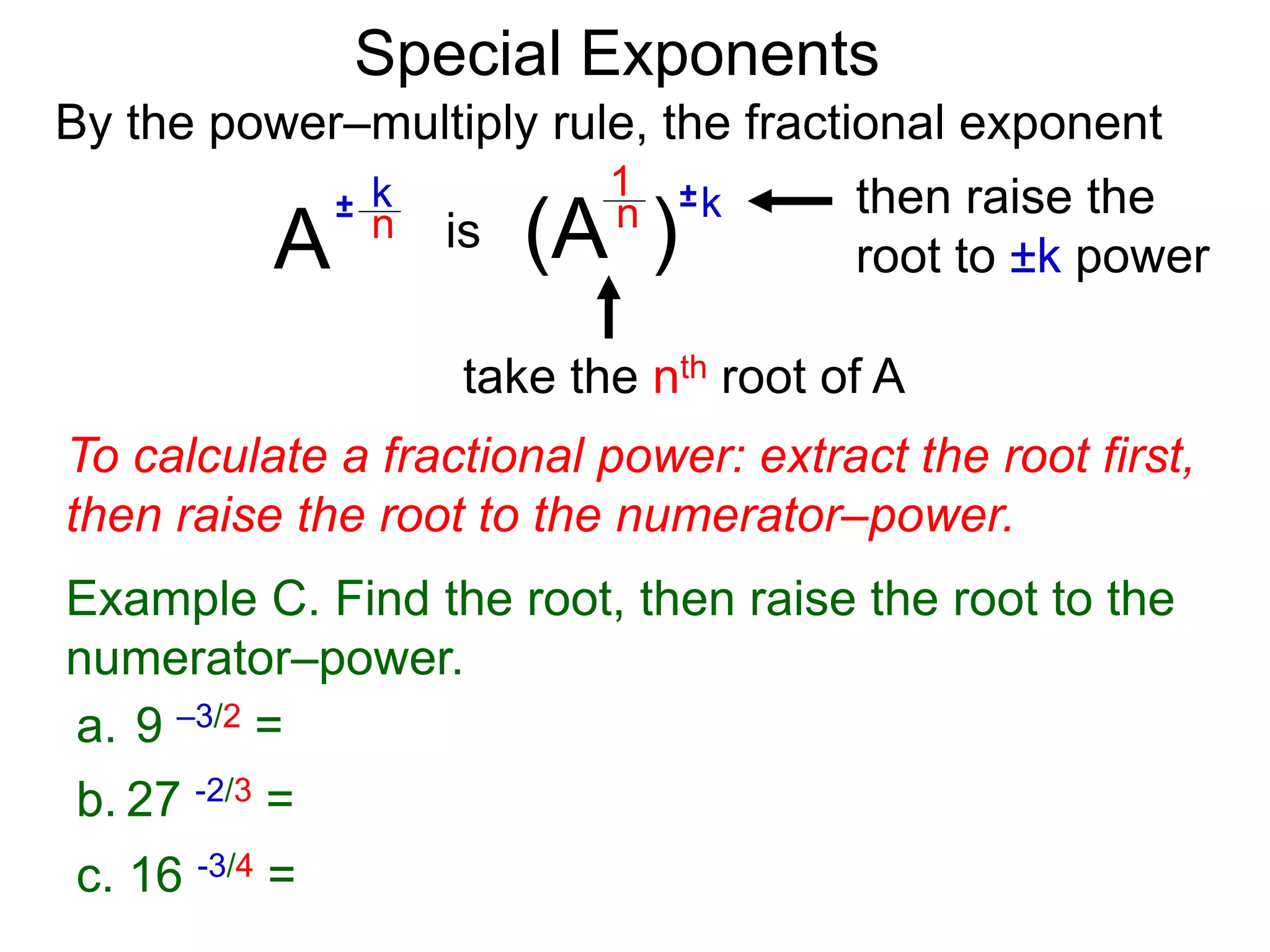 Special Exponents
a. 9 –3/2 =
To calculate a fractional power: extract the root first,
then raise the root to the numerator–power.
Example C. Find the root, then raise the root to the
numerator–power.
By the power–multiply rule, the fractional exponent
A
k
n
±
(A ) k
n ±
1
is
take the nth root of A
then raise the
root to ±k power
c. 16 -3/4 =
b. 27 -2/3 =
 