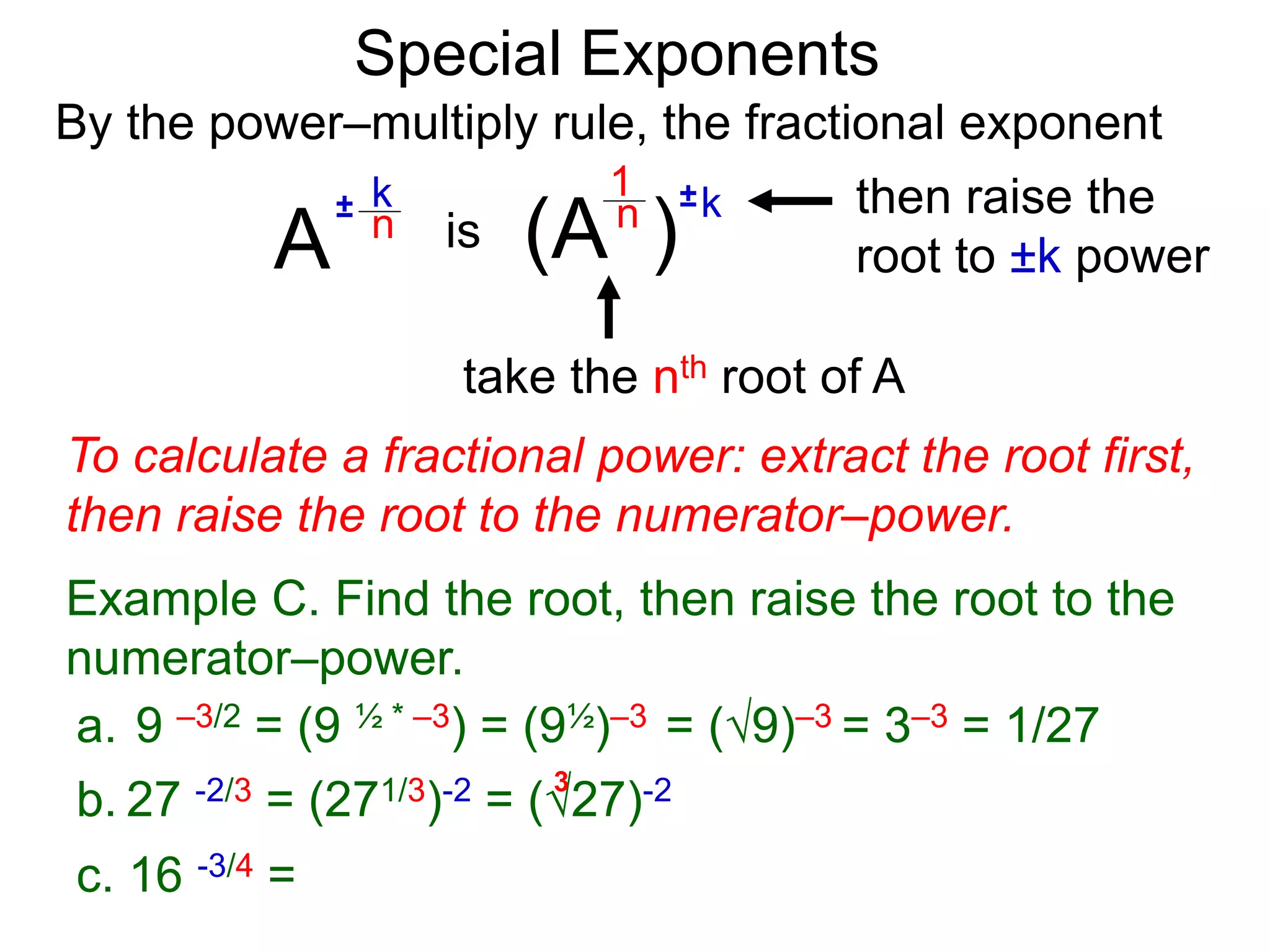 Special Exponents
a. 9 –3/2 = (9 ½ * –3) = (9½)–3 = (9)–3 = 3–3 = 1/27
To calculate a fractional power: extract the root first,
then raise the root to the numerator–power.
Example C. Find the root, then raise the root to the
numerator–power.
By the power–multiply rule, the fractional exponent
A
k
n
±
(A ) k
n ±
1
is
take the nth root of A
then raise the
root to ±k power
c. 16 -3/4 =
b. 27 -2/3 = (271/3)-2 = (27)-2
3
 