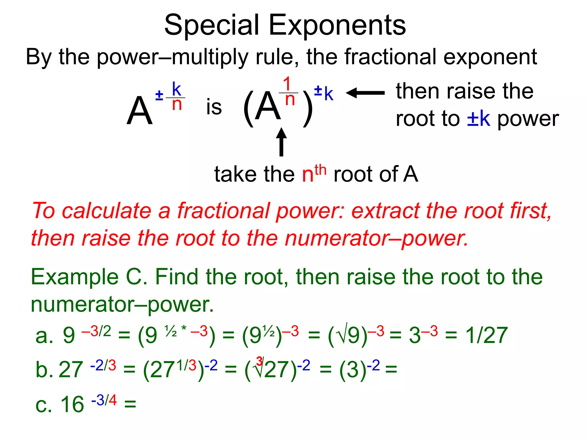 Special Exponents
a. 9 –3/2 = (9 ½ * –3) = (9½)–3 = (9)–3 = 3–3 = 1/27
To calculate a fractional power: extract the root first,
then raise the root to the numerator–power.
Example C. Find the root, then raise the root to the
numerator–power.
By the power–multiply rule, the fractional exponent
A
k
n
±
(A ) k
n ±
1
is
take the nth root of A
then raise the
root to ±k power
c. 16 -3/4 =
b. 27 -2/3 = (271/3)-2 = (27)-2 = (3)-2 =
3
 