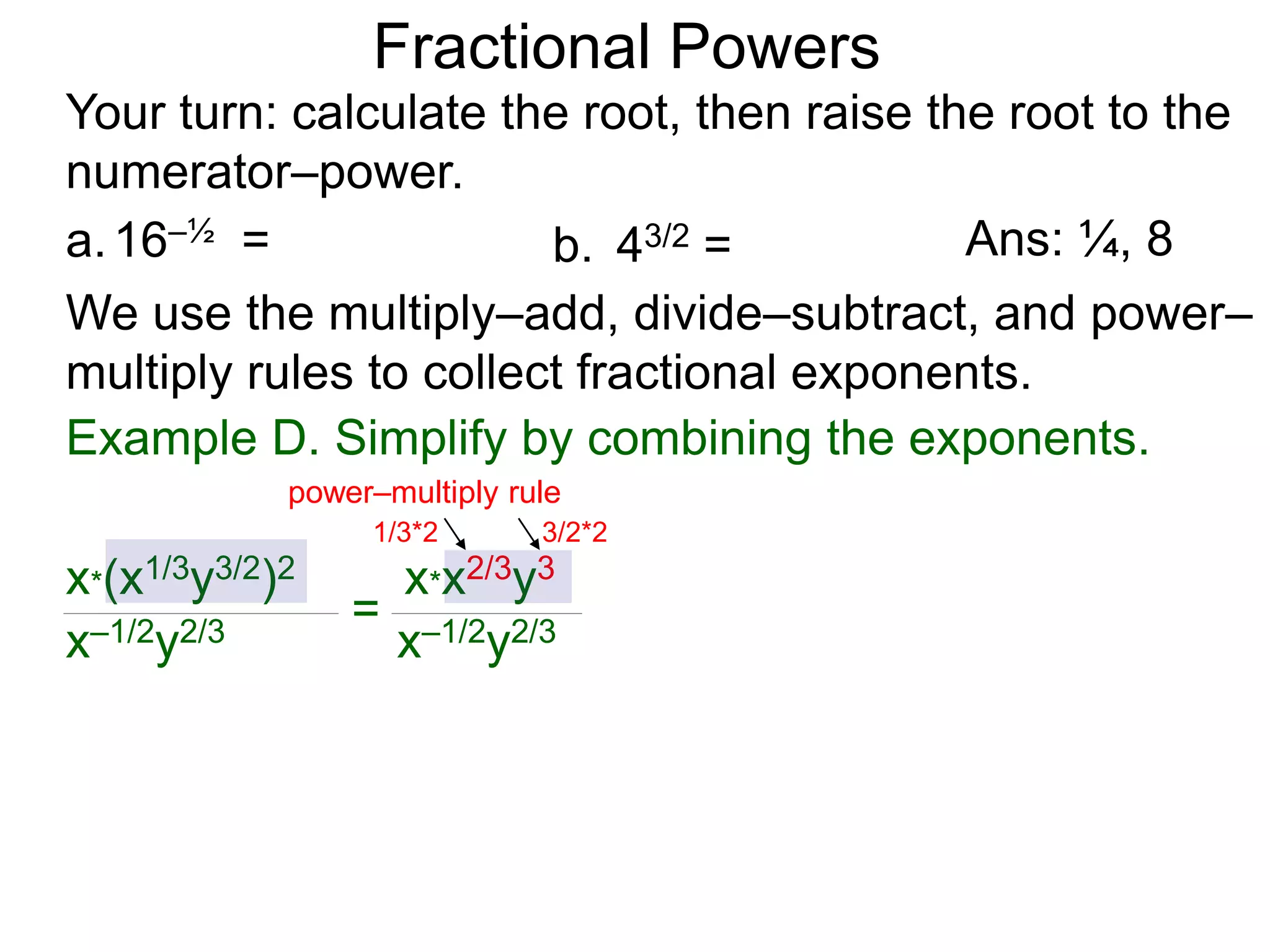 a.16–½ =
Fractional Powers
b. 43/2 =
Your turn: calculate the root, then raise the root to the
numerator–power.
Ans: ¼, 8
We use the multiply–add, divide–subtract, and power–
multiply rules to collect fractional exponents.
x*(x1/3y3/2)2
x–1/2y2/3
=
x*x2/3y3
x–1/2y2/3
power–multiply rule
1/3*2 3/2*2
Example D. Simplify by combining the exponents.
 