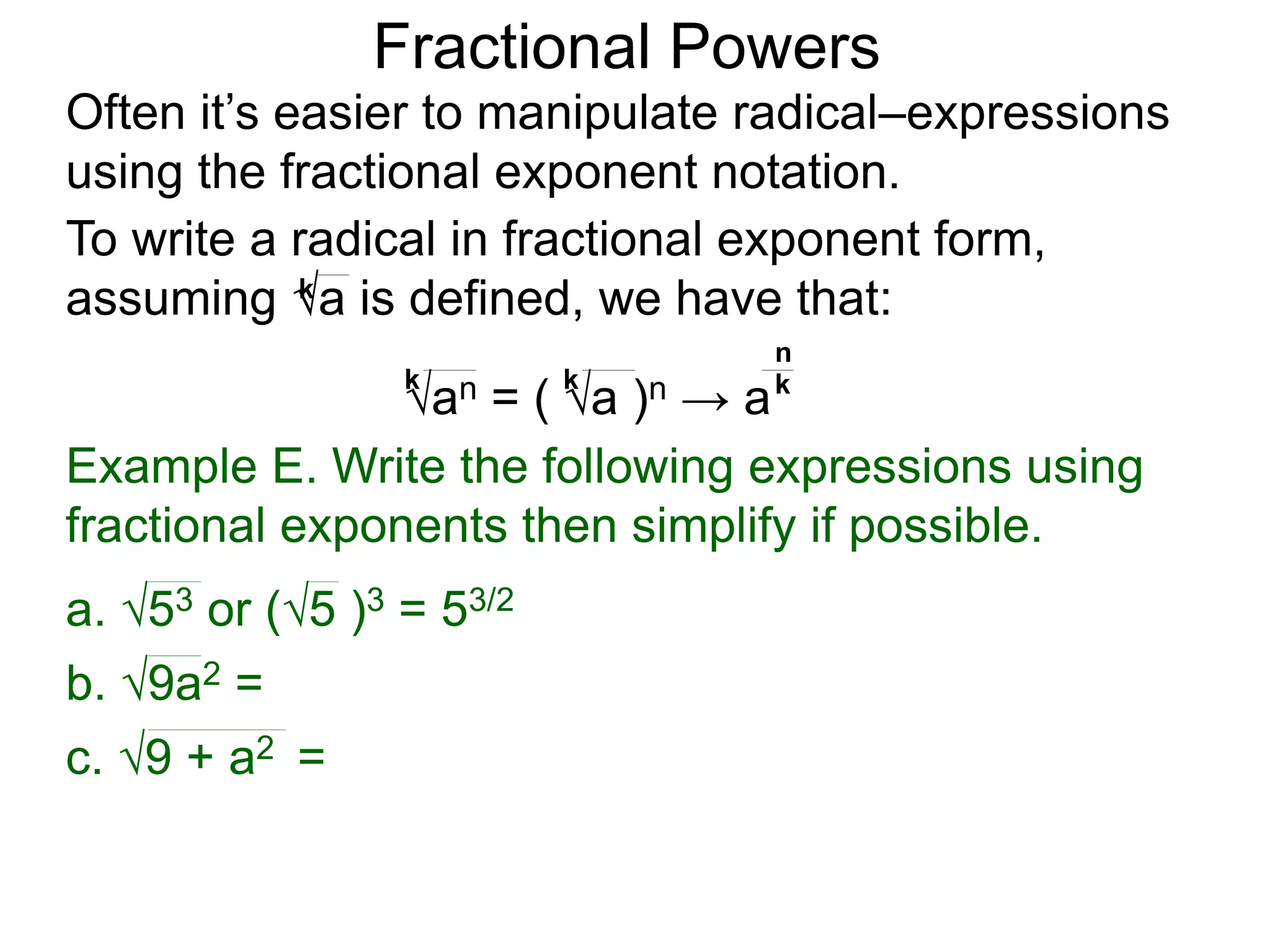 Fractional Powers
Often it’s easier to manipulate radical–expressions
using the fractional exponent notation.
To write a radical in fractional exponent form,
assuming a is defined, we have that:
k
an = ( a )n → a
k k k
n
Example E. Write the following expressions using
fractional exponents then simplify if possible.
c. 9 + a2 =
a. 53 or (5 )3 = 53/2
b. 9a2 =
 