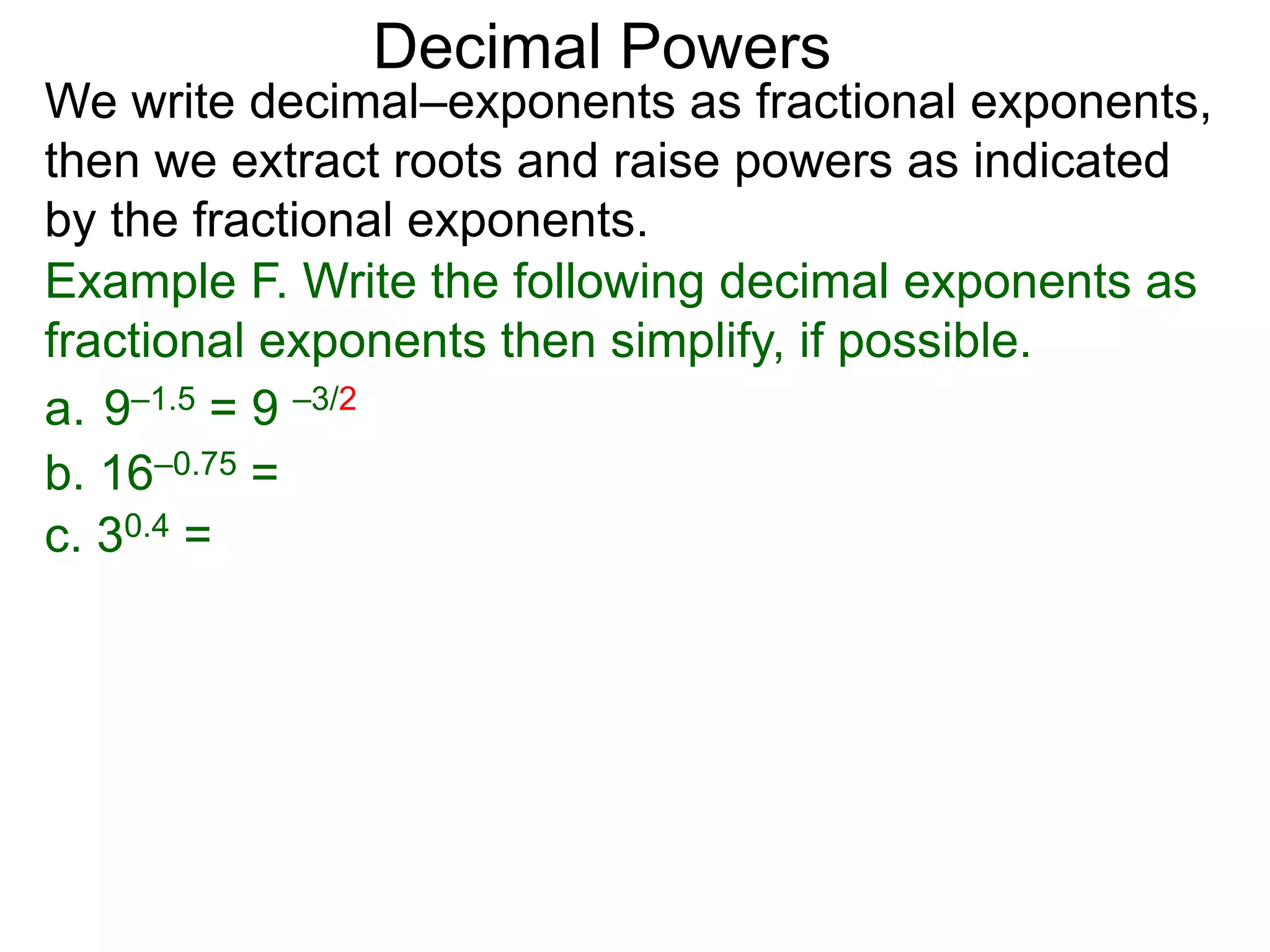 Decimal Powers
We write decimal–exponents as fractional exponents,
then we extract roots and raise powers as indicated
by the fractional exponents.
Example F. Write the following decimal exponents as
fractional exponents then simplify, if possible.
a. 9–1.5 = 9 –3/2
b. 16–0.75 =
c. 30.4 =
 
