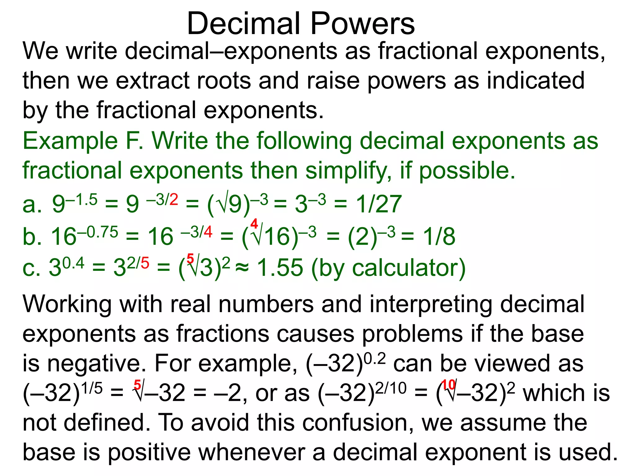 Decimal Powers
We write decimal–exponents as fractional exponents,
then we extract roots and raise powers as indicated
by the fractional exponents.
Example F. Write the following decimal exponents as
fractional exponents then simplify, if possible.
a. 9–1.5 = 9 –3/2 = (9)–3 = 3–3 = 1/27
b. 16–0.75 = 16 –3/4 = (16)–3 = (2)–3 = 1/8
4
c. 30.4 = 32/5 = (3)2 ≈ 1.55 (by calculator)
5
Working with real numbers and interpreting decimal
exponents as fractions causes problems if the base
is negative. For example, (–32)0.2 can be viewed as
(–32)1/5 = –32 = –2, or as (–32)2/10 = (–32)2 which is
not defined. To avoid this confusion, we assume the
base is positive whenever a decimal exponent is used.
5 10
 