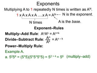 Multiply–Add Rule: AnAk = An+k
Divide–Subtract Rule:
Example A.
a. 5254 = (5*5)(5*5*5*5) = 52 + 4 = 56
An
Ak
Power–Multiply Rule:
Exponents
= An – k
(multiply–add)
Exponent–Rules
Multiplying A to 1 repeatedly N times is written as AN.
A is the base.
N is the exponent.
N times
1 x A x A x A ….x A = AN
 
