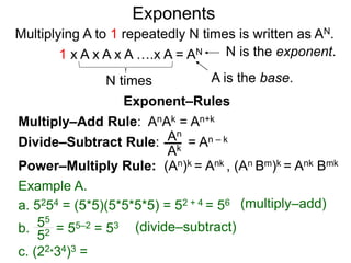 Multiply–Add Rule: AnAk = An+k
Divide–Subtract Rule:
Example A.
a. 5254 = (5*5)(5*5*5*5) = 52 + 4 = 56
An
Ak
b. = 55–2 = 53
55
52
Power–Multiply Rule: (An)k = Ank , (An Bm)k = Ank Bmk
c. (22*34)3 =
Exponents
= An – k
(multiply–add)
(divide–subtract)
Exponent–Rules
Multiplying A to 1 repeatedly N times is written as AN.
A is the base.
N is the exponent.
N times
1 x A x A x A ….x A = AN
 
