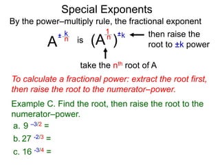 Special Exponents
a. 9 –3/2 =
To calculate a fractional power: extract the root first,
then raise the root to the numerator–power.
Example C. Find the root, then raise the root to the
numerator–power.
By the power–multiply rule, the fractional exponent
A
k
n
±
(A ) k
n ±
1
is
take the nth root of A
then raise the
root to ±k power
c. 16 -3/4 =
b. 27 -2/3 =
 