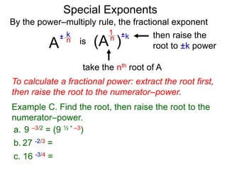 Special Exponents
a. 9 –3/2 = (9 ½ * –3)
To calculate a fractional power: extract the root first,
then raise the root to the numerator–power.
Example C. Find the root, then raise the root to the
numerator–power.
By the power–multiply rule, the fractional exponent
A
k
n
±
(A ) k
n ±
1
is
take the nth root of A
then raise the
root to ±k power
c. 16 -3/4 =
b. 27 -2/3 =
 