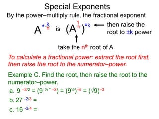 Special Exponents
a. 9 –3/2 = (9 ½ * –3) = (9½)–3 = (9)–3
To calculate a fractional power: extract the root first,
then raise the root to the numerator–power.
Example C. Find the root, then raise the root to the
numerator–power.
By the power–multiply rule, the fractional exponent
A
k
n
±
(A ) k
n ±
1
is
take the nth root of A
then raise the
root to ±k power
c. 16 -3/4 =
b. 27 -2/3 =
 