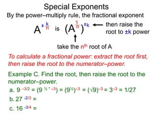 Special Exponents
a. 9 –3/2 = (9 ½ * –3) = (9½)–3 = (9)–3 = 3–3 = 1/27
To calculate a fractional power: extract the root first,
then raise the root to the numerator–power.
Example C. Find the root, then raise the root to the
numerator–power.
By the power–multiply rule, the fractional exponent
A
k
n
±
(A ) k
n ±
1
is
take the nth root of A
then raise the
root to ±k power
c. 16 -3/4 =
b. 27 -2/3 =
 