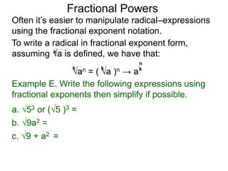 Fractional Powers
Often it’s easier to manipulate radical–expressions
using the fractional exponent notation.
To write a radical in fractional exponent form,
assuming a is defined, we have that:
k
an = ( a )n → a
k k k
n
Example E. Write the following expressions using
fractional exponents then simplify if possible.
c. 9 + a2 =
a. 53 or (5 )3 =
b. 9a2 =
 