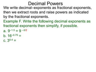Decimal Powers
We write decimal–exponents as fractional exponents,
then we extract roots and raise powers as indicated
by the fractional exponents.
Example F. Write the following decimal exponents as
fractional exponents then simplify, if possible.
a. 9–1.5 = 9 –3/2
b. 16–0.75 =
c. 30.4 =
 