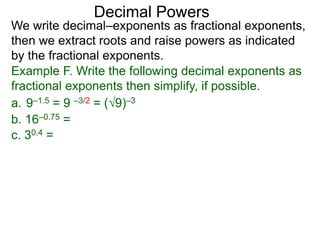 Decimal Powers
We write decimal–exponents as fractional exponents,
then we extract roots and raise powers as indicated
by the fractional exponents.
Example F. Write the following decimal exponents as
fractional exponents then simplify, if possible.
a. 9–1.5 = 9 –3/2 = (9)–3
b. 16–0.75 =
c. 30.4 =
 