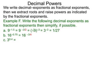 Decimal Powers
We write decimal–exponents as fractional exponents,
then we extract roots and raise powers as indicated
by the fractional exponents.
Example F. Write the following decimal exponents as
fractional exponents then simplify, if possible.
a. 9–1.5 = 9 –3/2 = (9)–3 = 3–3 = 1/27
b. 16–0.75 = 16 –3/4
c. 30.4 =
 
