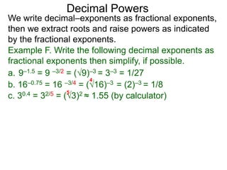 Decimal Powers
We write decimal–exponents as fractional exponents,
then we extract roots and raise powers as indicated
by the fractional exponents.
Example F. Write the following decimal exponents as
fractional exponents then simplify, if possible.
a. 9–1.5 = 9 –3/2 = (9)–3 = 3–3 = 1/27
b. 16–0.75 = 16 –3/4 = (16)–3 = (2)–3 = 1/8
4
c. 30.4 = 32/5 = (3)2 ≈ 1.55 (by calculator)
5
 