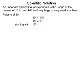 100 = 1
101 = 10
102 = 100
Scientific Notation
An important application for exponents is the usage of the
powers of 10 in calculation of very large or very small numbers.
Powers of 10:
starting with
 