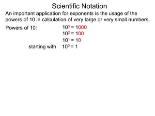 100 = 1
101 = 10
102 = 100
103 = 1000
Scientific Notation
An important application for exponents is the usage of the
powers of 10 in calculation of very large or very small numbers.
Powers of 10:
starting with
 