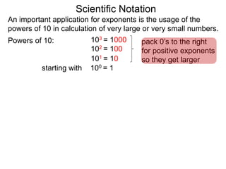 100 = 1
101 = 10
102 = 100
103 = 1000
Scientific Notation
An important application for exponents is the usage of the
powers of 10 in calculation of very large or very small numbers.
Powers of 10:
starting with
pack 0’s to the right
for positive exponents
so they get larger
 