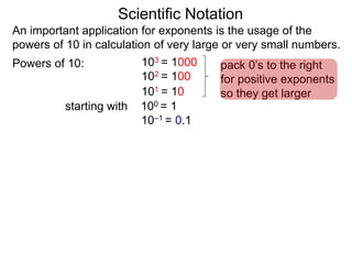 100 = 1
101 = 10
102 = 100
103 = 1000
10–1 = 0.1
Scientific Notation
An important application for exponents is the usage of the
powers of 10 in calculation of very large or very small numbers.
Powers of 10:
starting with
pack 0’s to the right
for positive exponents
so they get larger
 