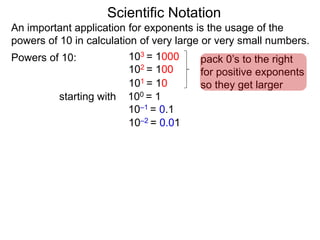 100 = 1
101 = 10
102 = 100
103 = 1000
10–1 = 0.1
10–2 = 0.01
Scientific Notation
An important application for exponents is the usage of the
powers of 10 in calculation of very large or very small numbers.
Powers of 10:
starting with
pack 0’s to the right
for positive exponents
so they get larger
 