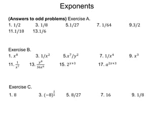 (Answers to odd problems) Exercise A.
1. 1/2 3. 1/8 5.1/27 7. 1/64 9.3/2
11.1/18 13.1/6
Exercise B.
1. 𝑥8
3. 1/𝑥2
5.𝑥7
/𝑦2
7. 1/𝑥4
9. 𝑥3
11.
1
𝑥7 13.
𝑦8
36𝑥6 15. 2𝑥+3 17. 𝑎2𝑥+3
Exercise C.
1. 8 3. (−8)
2
3 5. 8/27 7. 16 9. 1/8
Exponents
 