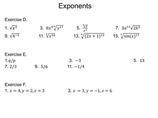 Exercise D.
1. 𝑥3 3. 8𝑥4 6
𝑦17 5.
6 𝑦
𝑥3 7. 3𝑎11
2𝑏5
9. 4−5 11.
5
𝑥16 13.
6
(2𝑥 + 1)13 15.
6
sin(𝑥)17
Exercise E.
1.𝑞/𝑝 3. −3 5. 13
7. 2/3 9. 5/6 11. −1/4
Exercise F.
1. 𝑥 = 4, 𝑦 = 2, 𝑧 = 3 3. 𝑥 = 3, 𝑦 = −1, 𝑧 = 6
Exponents
 