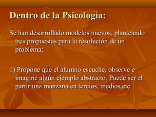 Dentro de la Psicología:
Se han desarrollado modelos nuevos, planteando
tres propuestas para la resolución de un
problema:
1) Propone que el alumno escuche, observe e
imagine algún ejemplo abstracto. Puede ser el
partir una manzana en tercios, medios,etc.