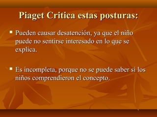 Piaget Critica estas posturas:
Pueden causar desatención, ya que el niño
puede no sentirse interesado en lo que se
explica.
Es incompleta, porque no se puede saber si los
niños comprendieron el concepto.