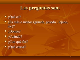 Las preguntas son:
¿Qué es?
¿Es más o menos (grande, pesado , lejano,
etc)?
¿Dónde?
¿Cuándo?
¿Con qué fin?
¿Qué causa?