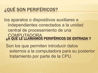 ¿Qué SON PERIFéRICOS?los aparatos o dispositivos auxiliares e independientes conectados a la unidad central de procesamiento de una COMPUTADORA.¿a que le llamamos periféricos de entrada ?Son los que permiten introducir datos externos a la computadora para su posterior tratamiento por parte de la CPU.