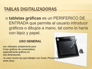 TABLAS DIGITALIZADORAS o tabletas gráficas es un PERIFERICO DE ENTRADA que permite al usuario introducir gráficos o dibujos a mano, tal como lo haría con lápiz y papel.USO GENERALson utilizados ampliamente para Crear graficos de computadora, especialmente gráficos en dos dimensiones.-lo usan mucho los que trabajan con Corel, Photoshopentre otros.  