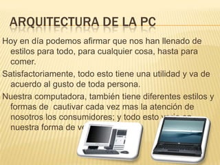 ARQUITECTURA DE LA PCHoy en día podemos afirmar que nos han llenado de estilos para todo, para cualquier cosa, hasta para comer.Satisfactoriamente, todo esto tiene una utilidad y va de acuerdo al gusto de toda persona.Nuestra computadora, también tiene diferentes estilos y formas de  cautivar cada vez mas la atención de nosotros los consumidores; y todo esto varia en nuestra forma de ver las cosas.
