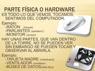 PARTE FÍSICA O HARDWARE ES TODO LO QUE VEMOS, TOCAMOS, SENTIMOS DEL COMPUTADOR.Ejemplo: -RATON   (mouse)  -PARLANTES (speakers )-MONITOR (screen)HAY UNAS PARTES, QUE VAN DENTRO DE LA TORRE, NO SE PUEDEN VER  SIN EMBARGO SE PUEDEN TOCAR Y OBSERVAR AL ABRIRLA.Ejemplo:-TARJETA MADRE (mainboard)-VENTILADOR (ventilator)-BUSES DE DATOS(Data Bus)